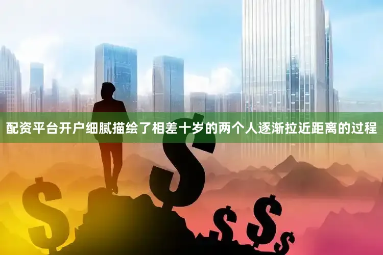 配资平台开户细腻描绘了相差十岁的两个人逐渐拉近距离的过程